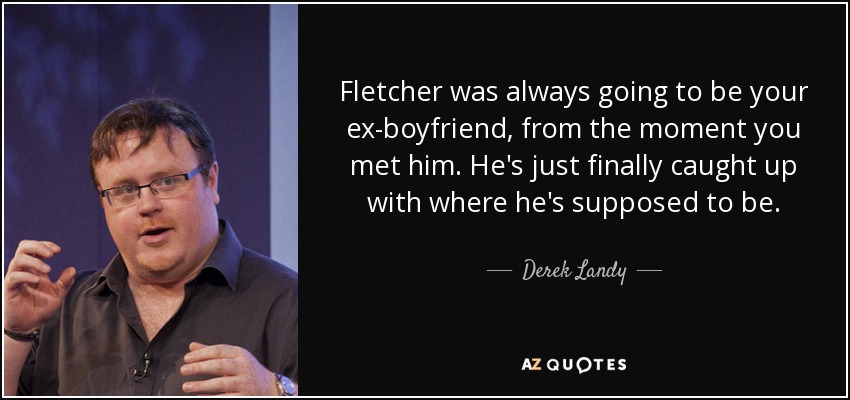 Fletcher was always going to be your ex-boyfriend, from the moment you met him. He's just finally caught up with where he's supposed to be. - Derek Landy