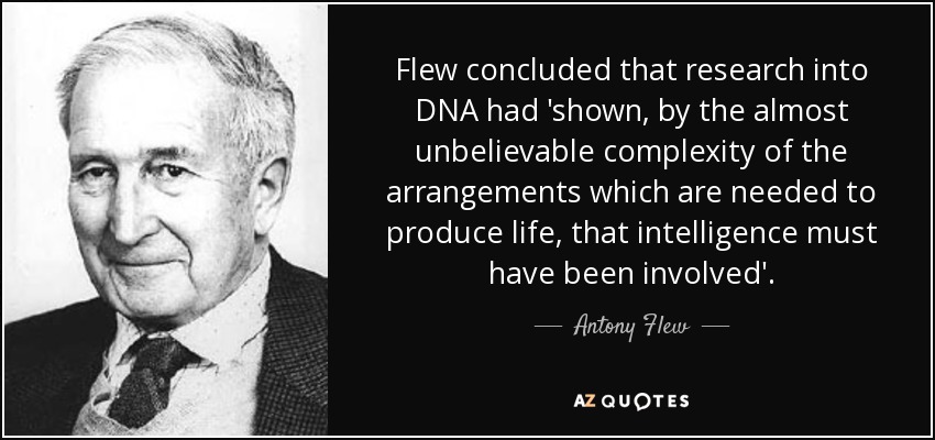Flew concluded that research into DNA had 'shown, by the almost unbelievable complexity of the arrangements which are needed to produce life, that intelligence must have been involved'. - Antony Flew