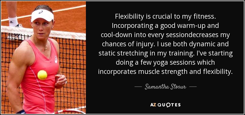 Flexibility is crucial to my fitness. Incorporating a good warm-up and cool-down into every sessiondecreases my chances of injury. I use both dynamic and static stretching in my training. I've starting doing a few yoga sessions which incorporates muscle strength and flexibility. - Samantha Stosur