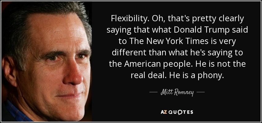 Flexibility. Oh, that's pretty clearly saying that what Donald Trump said to The New York Times is very different than what he's saying to the American people. He is not the real deal. He is a phony. - Mitt Romney