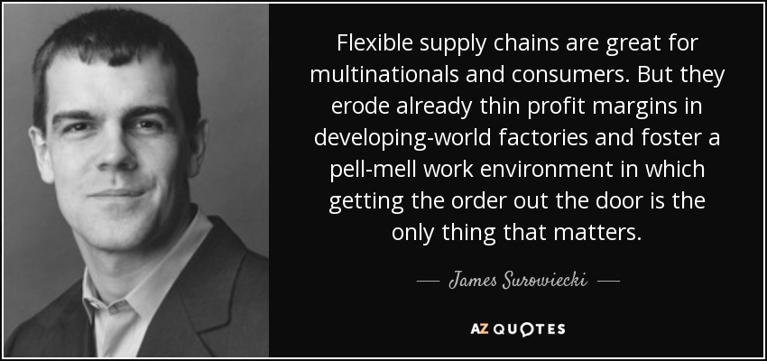 Flexible supply chains are great for multinationals and consumers. But they erode already thin profit margins in developing-world factories and foster a pell-mell work environment in which getting the order out the door is the only thing that matters. - James Surowiecki