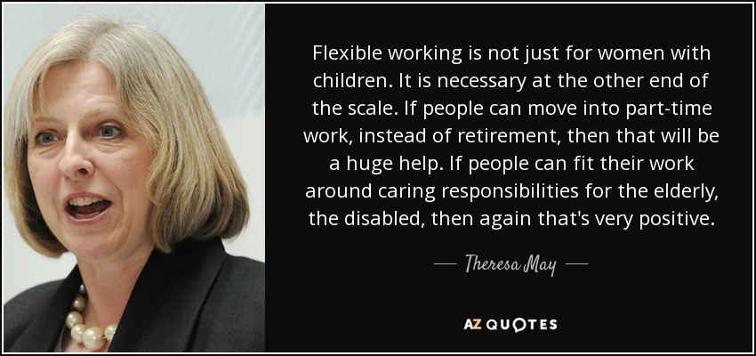 Flexible working is not just for women with children. It is necessary at the other end of the scale. If people can move into part-time work, instead of retirement, then that will be a huge help. If people can fit their work around caring responsibilities for the elderly, the disabled, then again that's very positive. - Theresa May