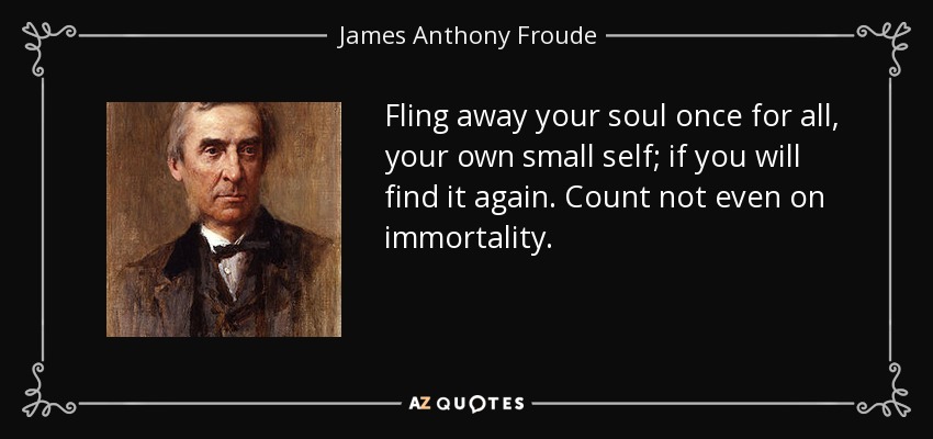 Fling away your soul once for all, your own small self; if you will find it again. Count not even on immortality. - James Anthony Froude