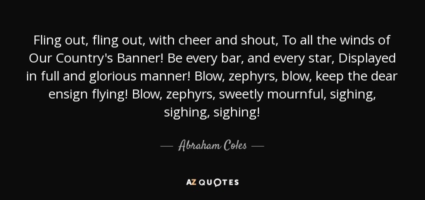 Fling out, fling out, with cheer and shout, To all the winds of Our Country's Banner! Be every bar, and every star, Displayed in full and glorious manner! Blow, zephyrs, blow, keep the dear ensign flying! Blow, zephyrs, sweetly mournful, sighing, sighing, sighing! - Abraham Coles