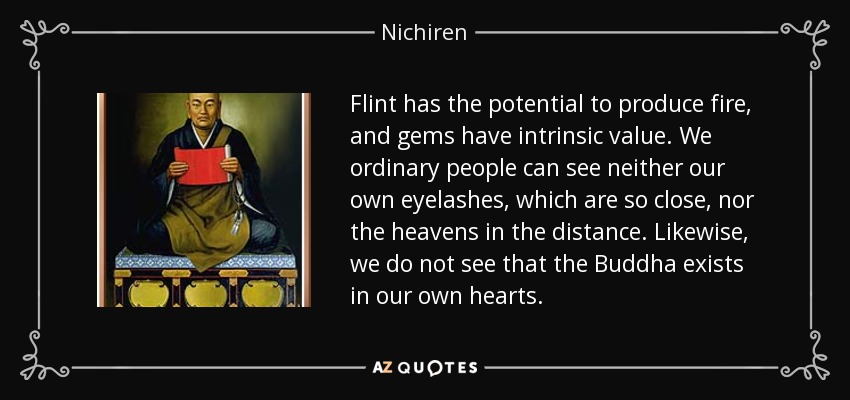 Flint has the potential to produce fire, and gems have intrinsic value. We ordinary people can see neither our own eyelashes, which are so close, nor the heavens in the distance. Likewise, we do not see that the Buddha exists in our own hearts. - Nichiren