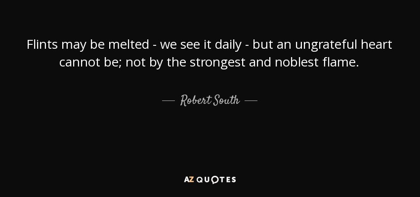 Flints may be melted - we see it daily - but an ungrateful heart cannot be; not by the strongest and noblest flame. - Robert South