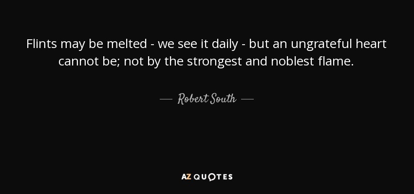 Flints may be melted - we see it daily - but an ungrateful heart cannot be; not by the strongest and noblest flame. - Robert South