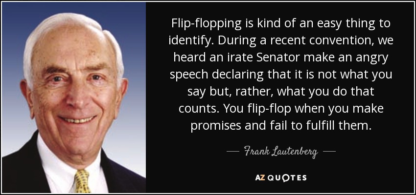 Flip-flopping is kind of an easy thing to identify. During a recent convention, we heard an irate Senator make an angry speech declaring that it is not what you say but, rather, what you do that counts. You flip-flop when you make promises and fail to fulfill them. - Frank Lautenberg