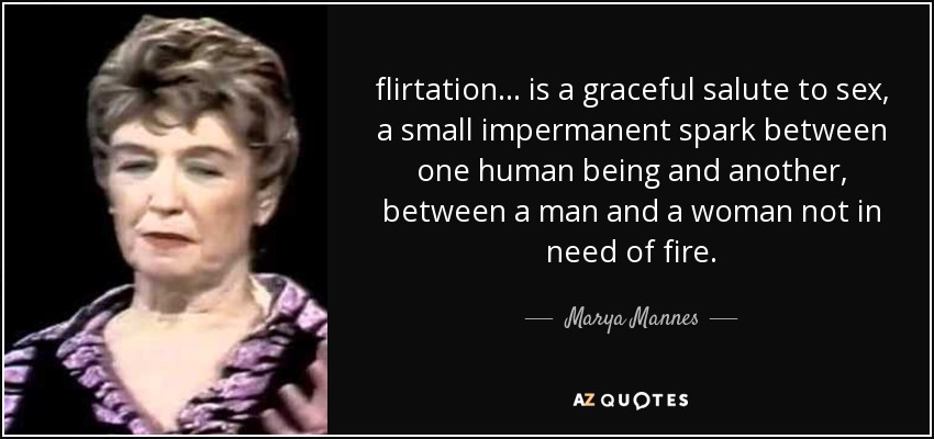 flirtation ... is a graceful salute to sex, a small impermanent spark between one human being and another, between a man and a woman not in need of fire. - Marya Mannes