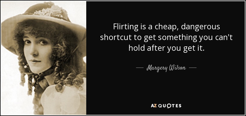 Flirting is a cheap, dangerous shortcut to get something you can't hold after you get it. - Margery Wilson