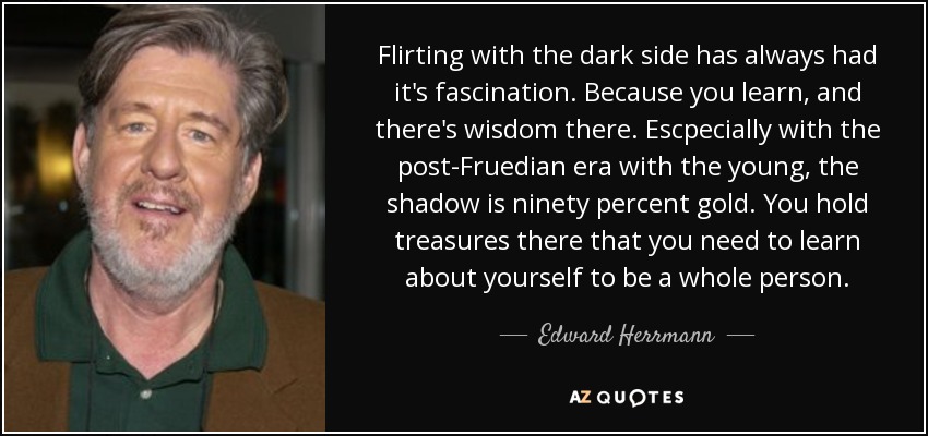 Flirting with the dark side has always had it's fascination. Because you learn, and there's wisdom there. Escpecially with the post-Fruedian era with the young, the shadow is ninety percent gold. You hold treasures there that you need to learn about yourself to be a whole person. - Edward Herrmann