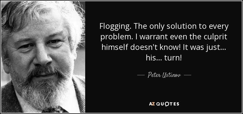 Flogging. The only solution to every problem. I warrant even the culprit himself doesn't know! It was just... his... turn! - Peter Ustinov