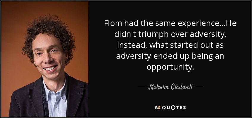 Flom had the same experience...He didn't triumph over adversity. Instead, what started out as adversity ended up being an opportunity. - Malcolm Gladwell
