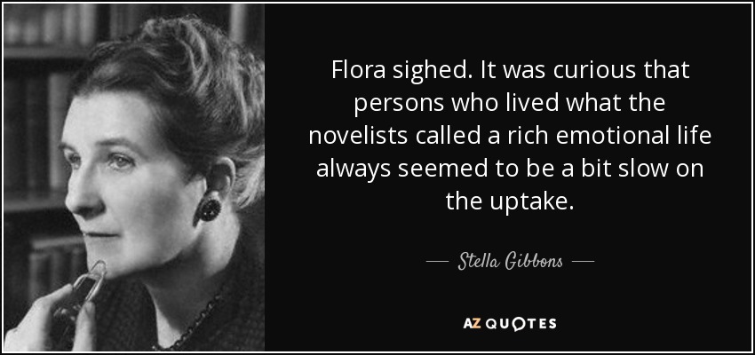 Flora sighed. It was curious that persons who lived what the novelists called a rich emotional life always seemed to be a bit slow on the uptake. - Stella Gibbons
