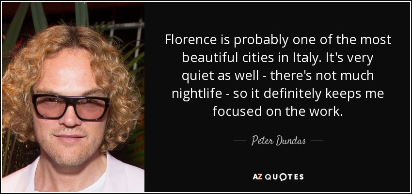 Florence is probably one of the most beautiful cities in Italy. It's very quiet as well - there's not much nightlife - so it definitely keeps me focused on the work. - Peter Dundas