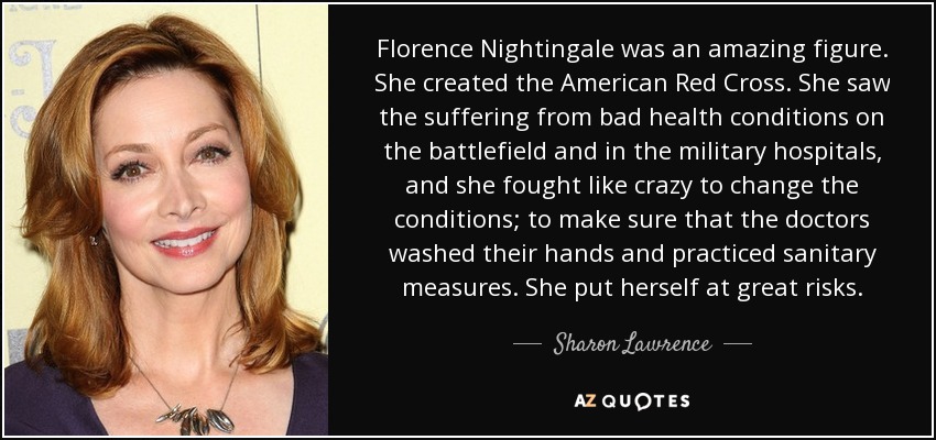 Florence Nightingale was an amazing figure. She created the American Red Cross. She saw the suffering from bad health conditions on the battlefield and in the military hospitals, and she fought like crazy to change the conditions; to make sure that the doctors washed their hands and practiced sanitary measures. She put herself at great risks. - Sharon Lawrence
