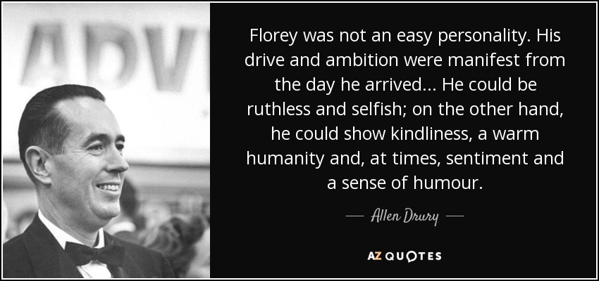 Florey was not an easy personality. His drive and ambition were manifest from the day he arrived ... He could be ruthless and selfish; on the other hand, he could show kindliness, a warm humanity and, at times, sentiment and a sense of humour. - Allen Drury