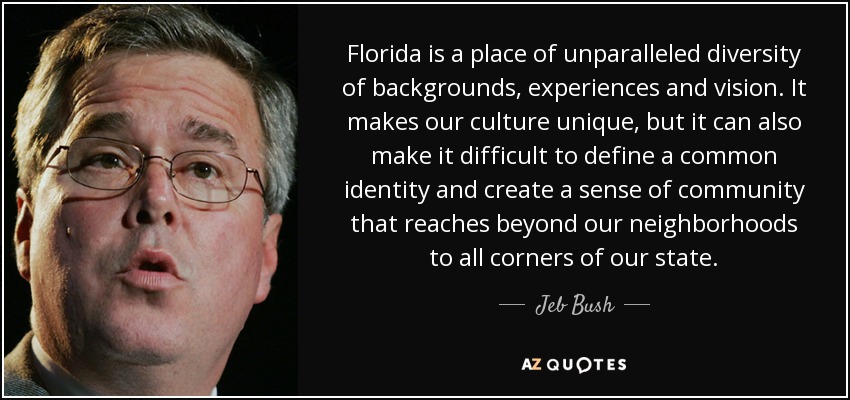 Florida is a place of unparalleled diversity of backgrounds, experiences and vision. It makes our culture unique, but it can also make it difficult to define a common identity and create a sense of community that reaches beyond our neighborhoods to all corners of our state. - Jeb Bush