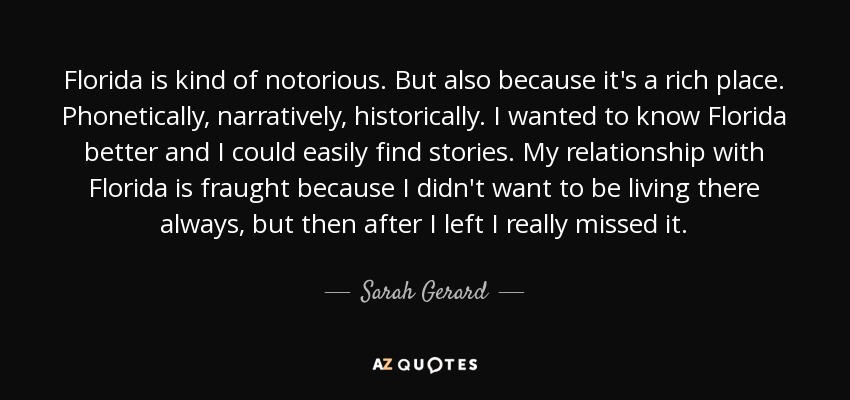 Florida is kind of notorious. But also because it's a rich place. Phonetically, narratively, historically. I wanted to know Florida better and I could easily find stories. My relationship with Florida is fraught because I didn't want to be living there always, but then after I left I really missed it. - Sarah Gerard
