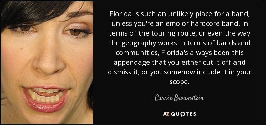 Florida is such an unlikely place for a band, unless you're an emo or hardcore band. In terms of the touring route, or even the way the geography works in terms of bands and communities, Florida's always been this appendage that you either cut it off and dismiss it, or you somehow include it in your scope. - Carrie Brownstein