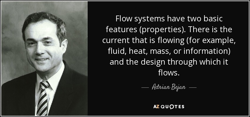 Flow systems have two basic features (properties). There is the current that is flowing (for example, fluid, heat, mass, or information) and the design through which it flows. - Adrian Bejan
