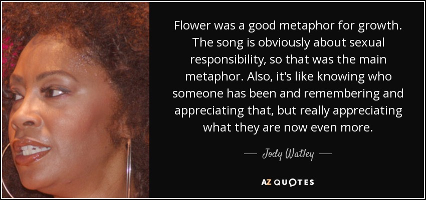 Flower was a good metaphor for growth. The song is obviously about sexual responsibility, so that was the main metaphor. Also, it's like knowing who someone has been and remembering and appreciating that, but really appreciating what they are now even more. - Jody Watley