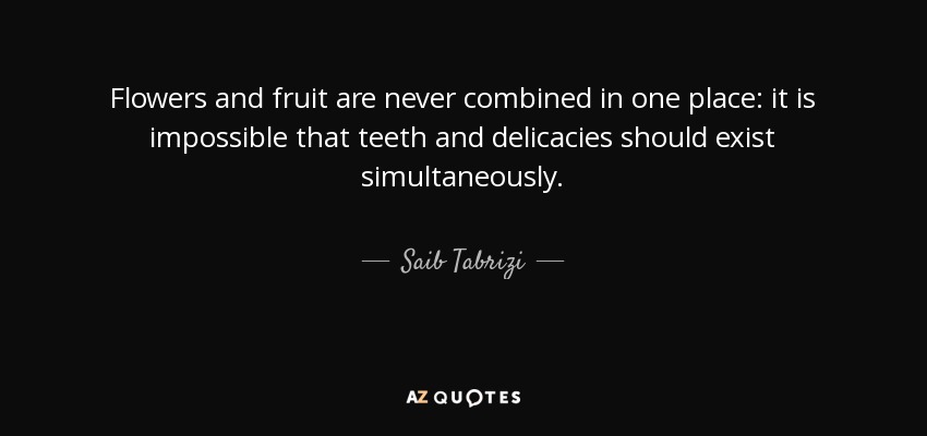 Flowers and fruit are never combined in one place: it is impossible that teeth and delicacies should exist simultaneously. - Saib Tabrizi