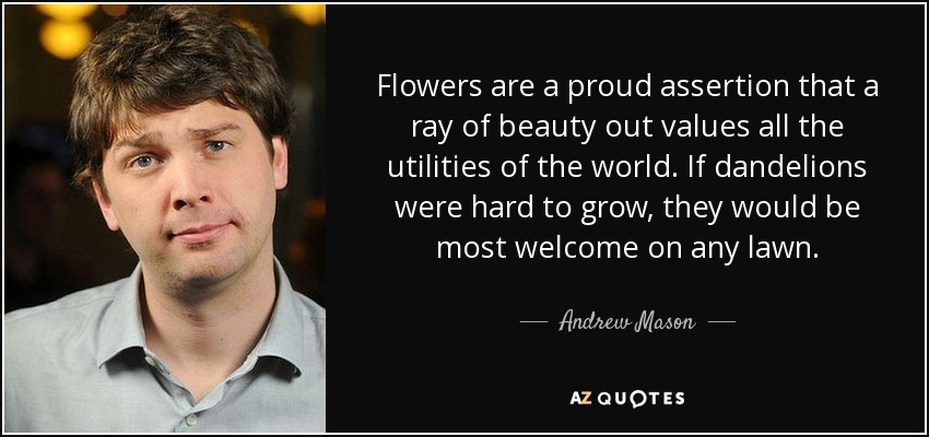 Flowers are a proud assertion that a ray of beauty out values all the utilities of the world. If dandelions were hard to grow, they would be most welcome on any lawn. - Andrew Mason