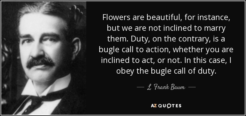 Flowers are beautiful, for instance, but we are not inclined to marry them. Duty, on the contrary, is a bugle call to action, whether you are inclined to act, or not. In this case, I obey the bugle call of duty. - L. Frank Baum
