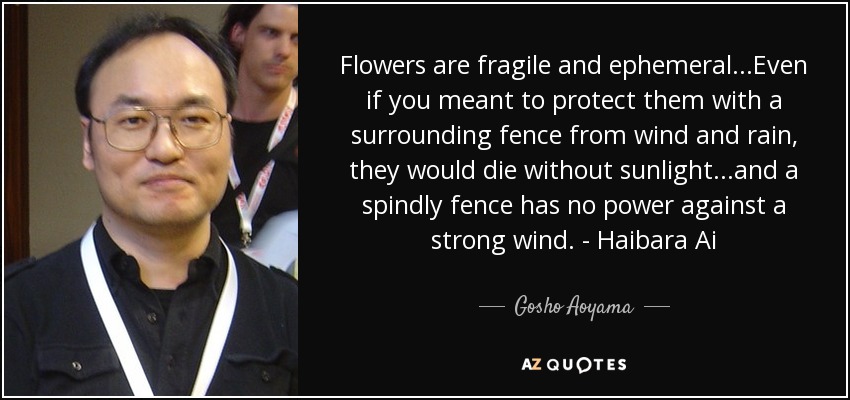 Flowers are fragile and ephemeral...Even if you meant to protect them with a surrounding fence from wind and rain, they would die without sunlight...and a spindly fence has no power against a strong wind. - Haibara Ai - Gosho Aoyama