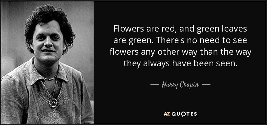 Flowers are red, and green leaves are green. There's no need to see flowers any other way than the way they always have been seen. - Harry Chapin