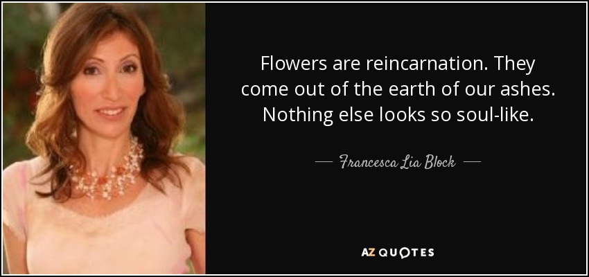 Flowers are reincarnation. They come out of the earth of our ashes. Nothing else looks so soul-like. - Francesca Lia Block