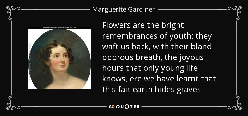 Flowers are the bright remembrances of youth; they waft us back, with their bland odorous breath, the joyous hours that only young life knows, ere we have learnt that this fair earth hides graves. - Marguerite Gardiner, Countess of Blessington