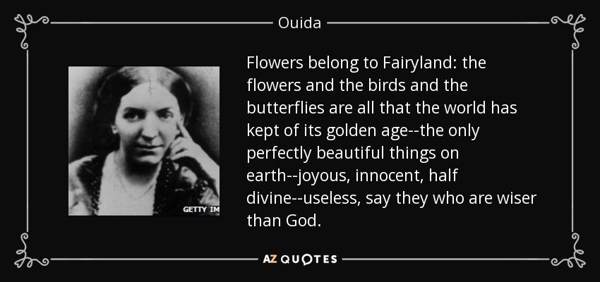 Flowers belong to Fairyland: the flowers and the birds and the butterflies are all that the world has kept of its golden age--the only perfectly beautiful things on earth--joyous, innocent, half divine--useless, say they who are wiser than God. - Ouida