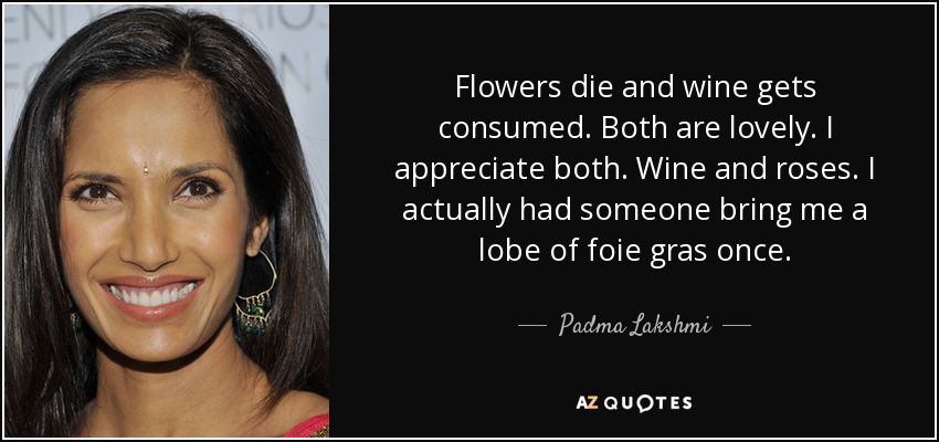 Flowers die and wine gets consumed. Both are lovely. I appreciate both. Wine and roses. I actually had someone bring me a lobe of foie gras once. - Padma Lakshmi