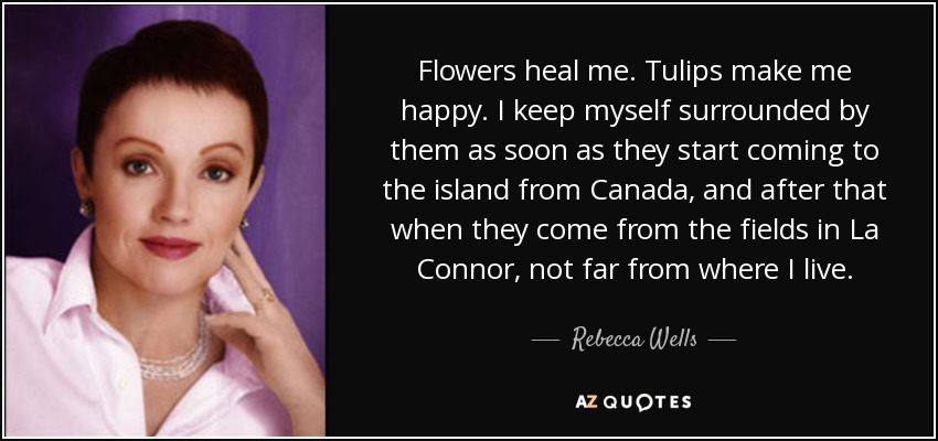 Flowers heal me. Tulips make me happy. I keep myself surrounded by them as soon as they start coming to the island from Canada, and after that when they come from the fields in La Connor, not far from where I live. - Rebecca Wells