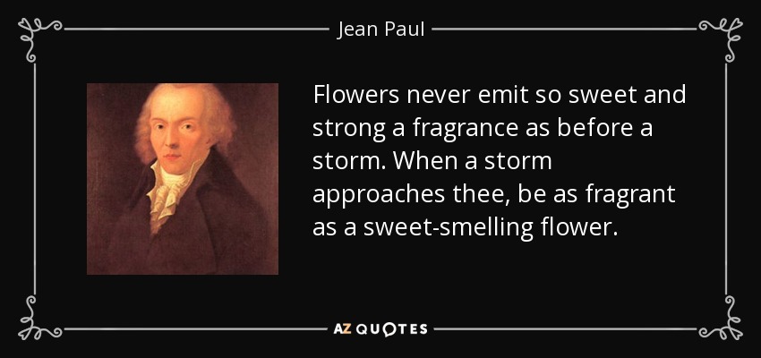 Flowers never emit so sweet and strong a fragrance as before a storm. When a storm approaches thee, be as fragrant as a sweet-smelling flower. - Jean Paul