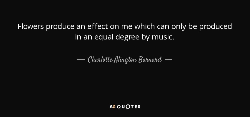 Flowers produce an effect on me which can only be produced in an equal degree by music. - Charlotte Alington Barnard