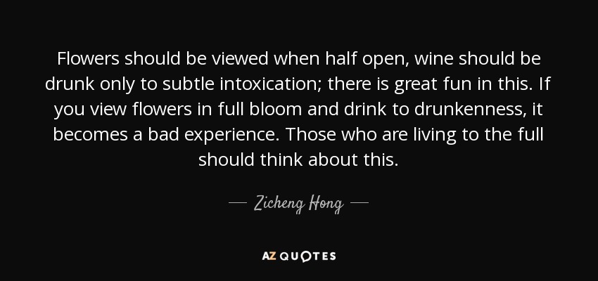 Flowers should be viewed when half open, wine should be drunk only to subtle intoxication; there is great fun in this. If you view flowers in full bloom and drink to drunkenness, it becomes a bad experience. Those who are living to the full should think about this. - Zicheng Hong