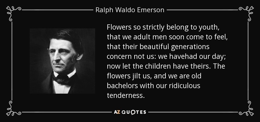 Flowers so strictly belong to youth, that we adult men soon come to feel, that their beautiful generations concern not us: we havehad our day; now let the children have theirs. The flowers jilt us, and we are old bachelors with our ridiculous tenderness. - Ralph Waldo Emerson