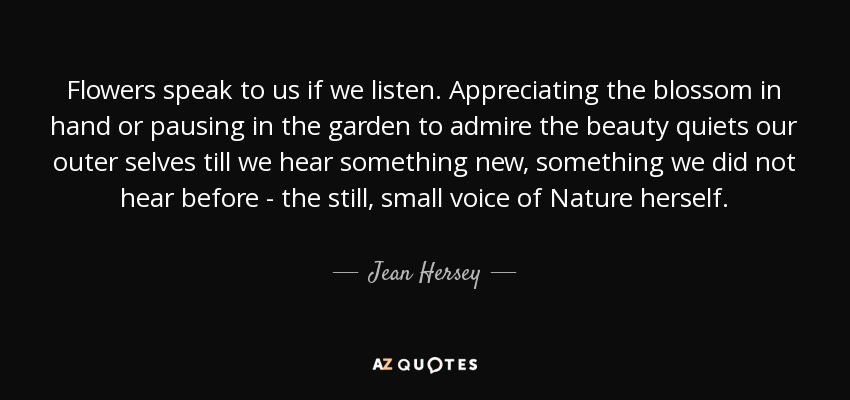 Flowers speak to us if we listen. Appreciating the blossom in hand or pausing in the garden to admire the beauty quiets our outer selves till we hear something new, something we did not hear before - the still, small voice of Nature herself. - Jean Hersey
