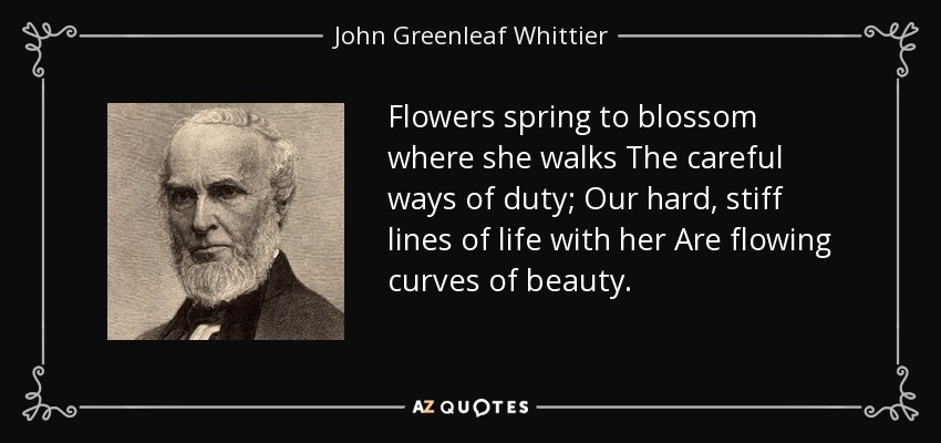 Flowers spring to blossom where she walks The careful ways of duty; Our hard, stiff lines of life with her Are flowing curves of beauty. - John Greenleaf Whittier