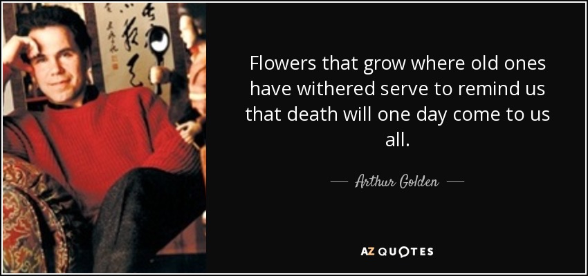 Flowers that grow where old ones have withered serve to remind us that death will one day come to us all. - Arthur Golden