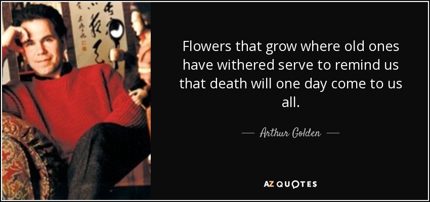 Flowers that grow where old ones have withered serve to remind us that death will one day come to us all. - Arthur Golden