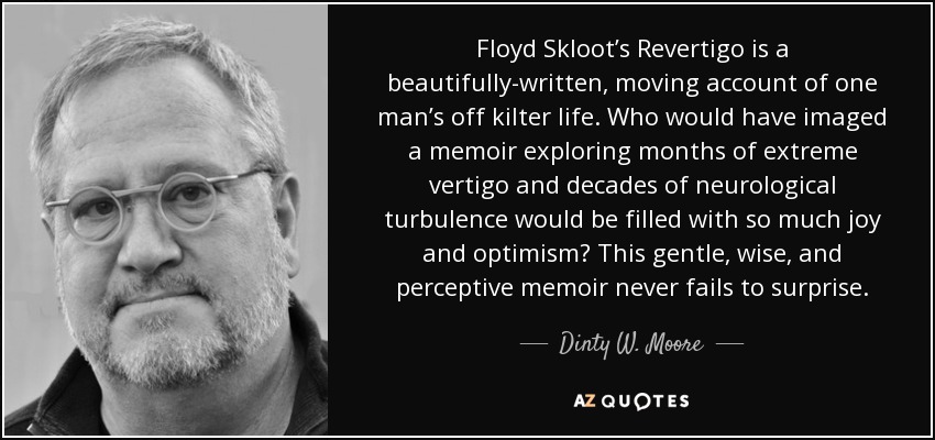 Floyd Skloot’s Revertigo is a beautifully-written, moving account of one man’s off kilter life. Who would have imaged a memoir exploring months of extreme vertigo and decades of neurological turbulence would be filled with so much joy and optimism? This gentle, wise, and perceptive memoir never fails to surprise. - Dinty W. Moore