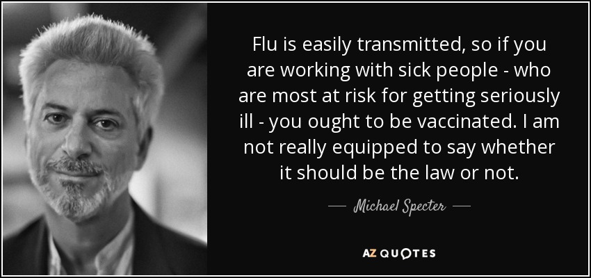 Flu is easily transmitted, so if you are working with sick people - who are most at risk for getting seriously ill - you ought to be vaccinated. I am not really equipped to say whether it should be the law or not. - Michael Specter