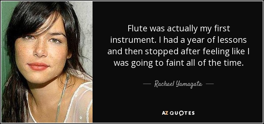 Flute was actually my first instrument. I had a year of lessons and then stopped after feeling like I was going to faint all of the time. - Rachael Yamagata