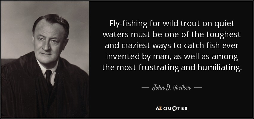 Fly-fishing for wild trout on quiet waters must be one of the toughest and craziest ways to catch fish ever invented by man, as well as among the most frustrating and humiliating. - John D. Voelker