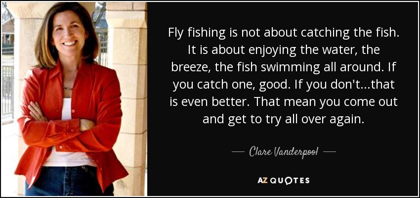 Fly fishing is not about catching the fish. It is about enjoying the water, the breeze, the fish swimming all around. If you catch one, good. If you don't...that is even better. That mean you come out and get to try all over again. - Clare Vanderpool