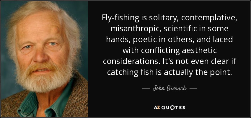 Fly-fishing is solitary, contemplative, misanthropic, scientific in some hands, poetic in others, and laced with conflicting aesthetic considerations. It's not even clear if catching fish is actually the point. - John Gierach